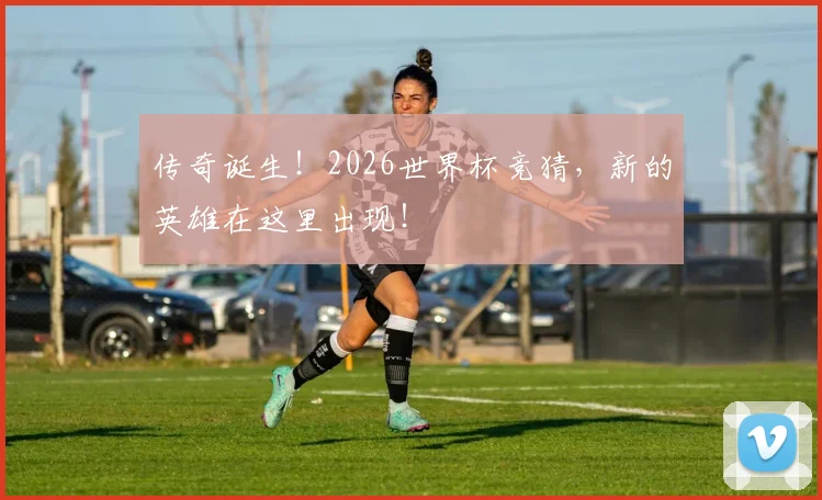 传奇诞生!2026世界杯竞猜,新的英雄在这里出现!