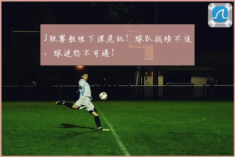 J联赛教练下课危机！球队战绩不佳，球迷怒不可遏！
