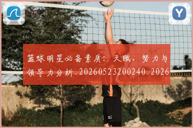 篮球明星必备素质:天赋、努力与领导力分析_20260523200240_20260610000618